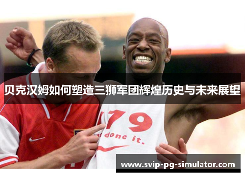贝克汉姆如何塑造三狮军团辉煌历史与未来展望 贝克汉姆如何塑造三狮军团辉煌历史与未来展望