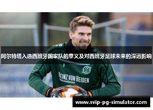 阿尔特塔入选西班牙国家队的意义及对西班牙足球未来的深远影响 阿尔特塔入选西班牙国家队的意义及对西班牙足球未来的深远影响