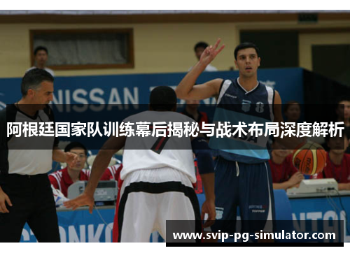 阿根廷国家队训练幕后揭秘与战术布局深度解析
