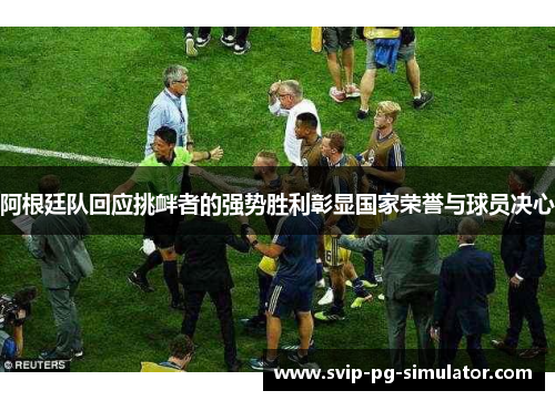 阿根廷队回应挑衅者的强势胜利彰显国家荣誉与球员决心