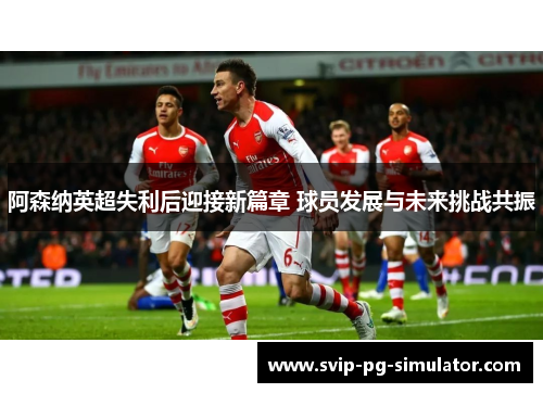 阿森纳英超失利后迎接新篇章 球员发展与未来挑战共振