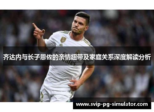 齐达内与长子恩佐的亲情纽带及家庭关系深度解读分析 齐达内与长子恩佐的亲情纽带及家庭关系深度解读分析