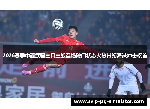 2026赛季中超武磊三月三战连场破门状态火热带领海港冲击榜首 2026赛季中超武磊三月三战连场破门状态火热带领海港冲击榜首