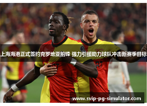 上海海港正式签约克罗地亚前锋 强力引援助力球队冲击新赛季目标