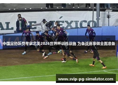 中国足协派员考察北美2026世界杯训练设施 为备战赛事做全面准备 中国足协派员考察北美2026世界杯训练设施 为备战赛事做全面准备