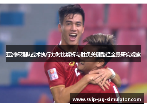 亚洲杯强队战术执行力对比解析与胜负关键路径全景研究观察 亚洲杯强队战术执行力对比解析与胜负关键路径全景研究观察