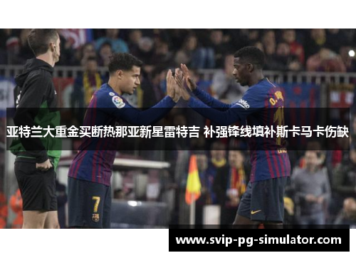 亚特兰大重金买断热那亚新星雷特吉 补强锋线填补斯卡马卡伤缺 亚特兰大重金买断热那亚新星雷特吉 补强锋线填补斯卡马卡伤缺
