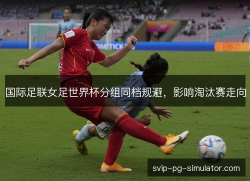 国际足联女足世界杯分组同档规避,影响淘汰赛走向 国际足联女足世界杯分组同档规避,影响淘汰赛走向
